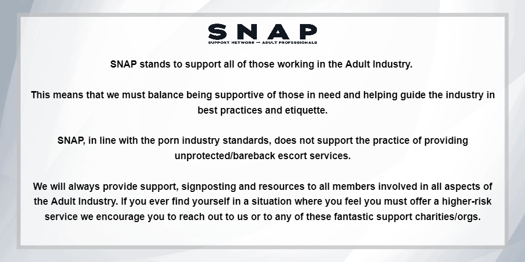 The image has a grey to silver toned background with a curve/wave design. There is a white box with a silver outline centred in the image, it is slightly transparent. At the top centre of the box is the SNAP logo in black. The rest of the box is filled with text in a black font, it reads: “SNAP stands to support all of those working in the Adult Industry. (new line) This means that we must balance being supportive of those in need and helping guide the industry in (new line) best practices and etiquette. (new line) SNAP, in line with the porn industry standards, does not support the practice of providing (new line) unprotected/bareback escort services. (new line) We will always provide support, signposting and resources to all members involved in all aspects of (new line) the Adult Industry. If you ever find yourself in a situation where you feel you must offer a higher-risk (new line) service we encourage you to reach out to us or to any of these fantastic support charities/orgs.”